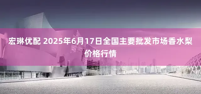 宏琳优配 2025年6月17日全国主要批发市场香水梨价格行情
