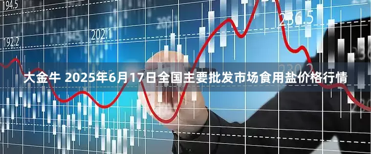 大金牛 2025年6月17日全国主要批发市场食用盐价格行情