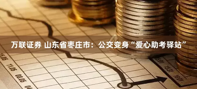 万联证券 山东省枣庄市：公交变身“爱心助考驿站”