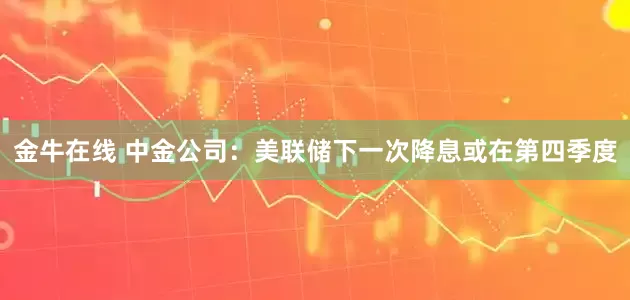 金牛在线 中金公司：美联储下一次降息或在第四季度