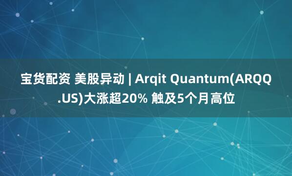 宝货配资 美股异动 | Arqit Quantum(ARQQ.US)大涨超20% 触及5个月高位