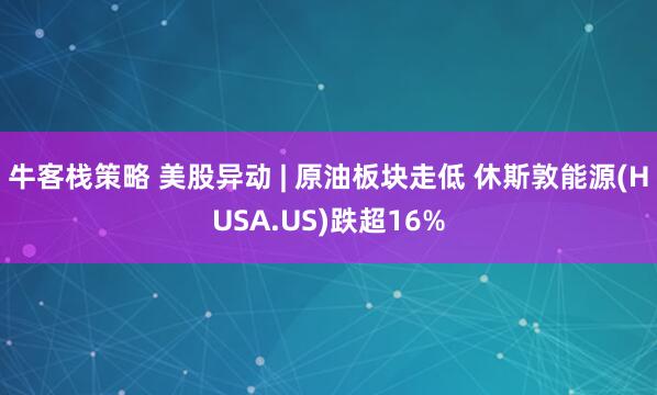 牛客栈策略 美股异动 | 原油板块走低 休斯敦能源(HUSA.US)跌超16%