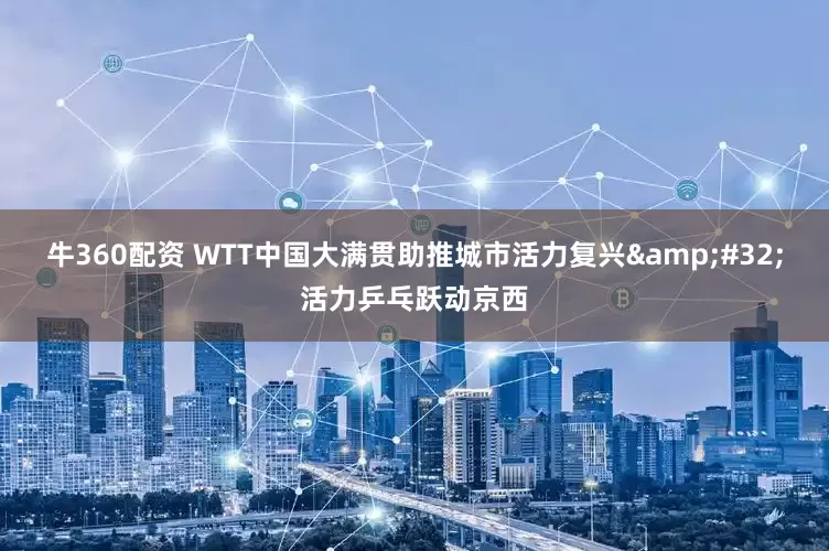 牛360配资 WTT中国大满贯助推城市活力复兴&#32;活力乒乓跃动京西