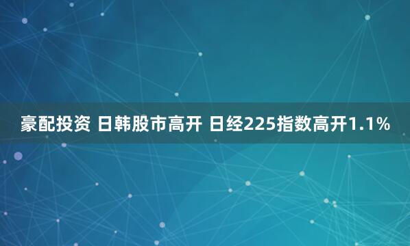 豪配投资 日韩股市高开 日经225指数高开1.1%