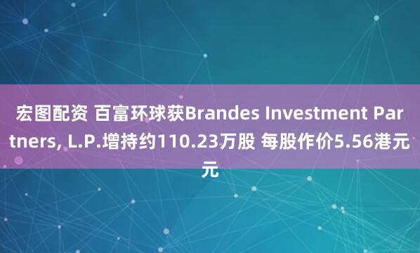 宏图配资 百富环球获Brandes Investment Partners, L.P.增持约110.23万股 每股作价5.56港元