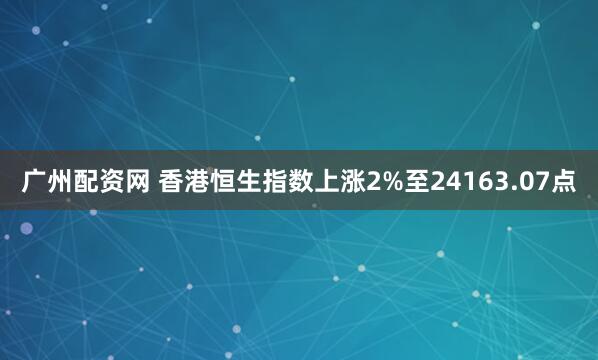广州配资网 香港恒生指数上涨2%至24163.07点