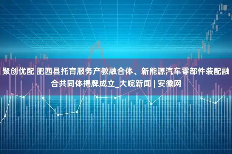 聚创优配 肥西县托育服务产教融合体、新能源汽车零部件装配融合共同体揭牌成立_大皖新闻 | 安徽网