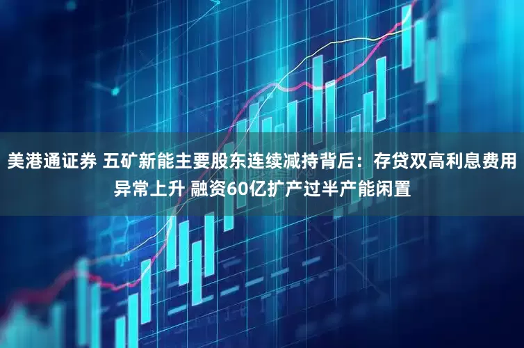 美港通证券 五矿新能主要股东连续减持背后：存贷双高利息费用异常上升 融资60亿扩产过半产能闲置
