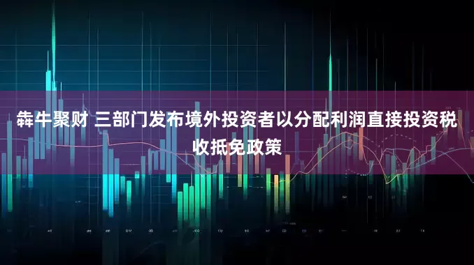 犇牛聚财 三部门发布境外投资者以分配利润直接投资税收抵免政策