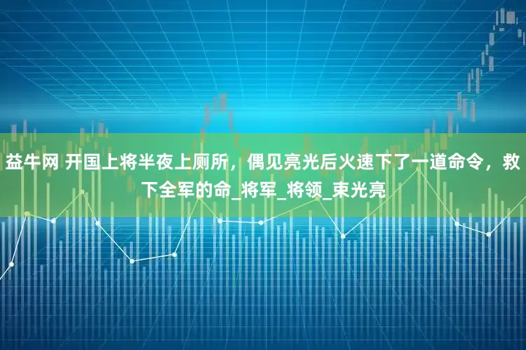 益牛网 开国上将半夜上厕所，偶见亮光后火速下了一道命令，救下全军的命_将军_将领_束光亮