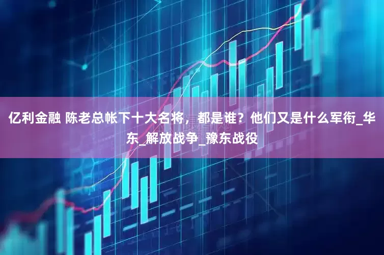 亿利金融 陈老总帐下十大名将，都是谁？他们又是什么军衔_华东_解放战争_豫东战役