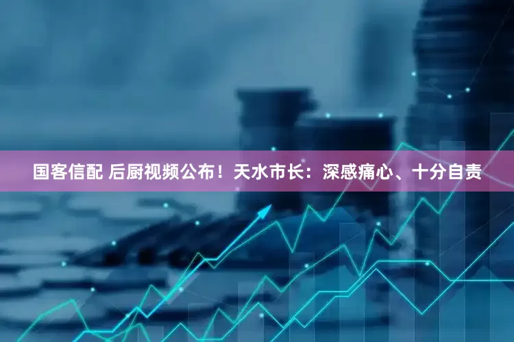 国客信配 后厨视频公布！天水市长：深感痛心、十分自责