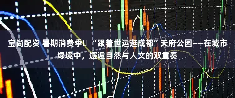 宝尚配资 暑期消费季㉙“跟着世运逛成都”天府公园——在城市绿境中，邂逅自然与人文的双重奏
