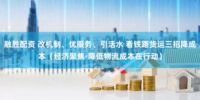 融胜配资 改机制、优服务、引活水 看铁路货运三招降成本（经济聚焦·降低物流成本在行动）