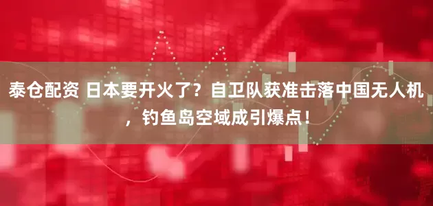 泰仓配资 日本要开火了？自卫队获准击落中国无人机，钓鱼岛空域成引爆点！
