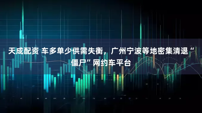 天成配资 车多单少供需失衡，广州宁波等地密集清退“僵尸”网约车平台