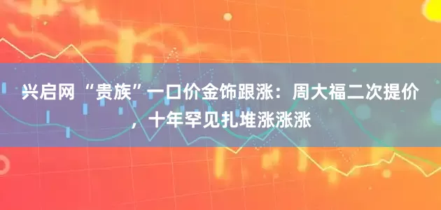 兴启网 “贵族”一口价金饰跟涨：周大福二次提价，十年罕见扎堆涨涨涨