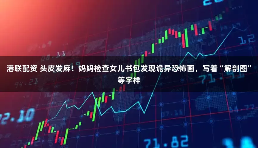 港联配资 头皮发麻！妈妈检查女儿书包发现诡异恐怖画，写着“解剖图”等字样