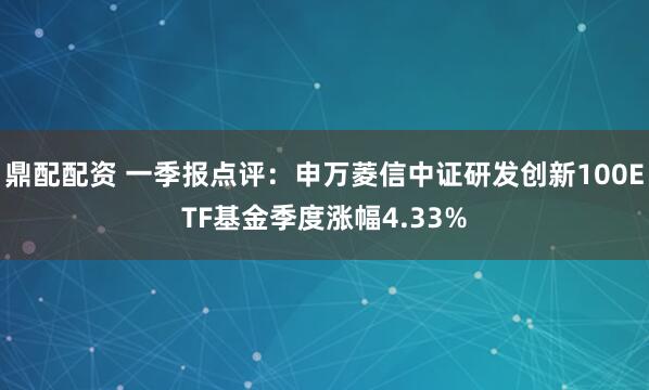 鼎配配资 一季报点评：申万菱信中证研发创新100ETF基金季度涨幅4.33%