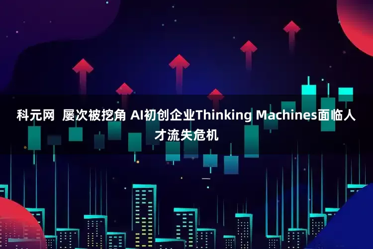 科元网  屡次被挖角 AI初创企业Thinking Machines面临人才流失危机
