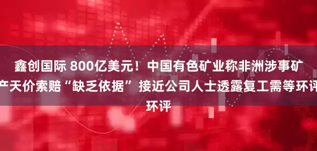 鑫创国际 800亿美元！中国有色矿业称非洲涉事矿产天价索赔“缺乏依据” 接近公司人士透露复工需等环评
