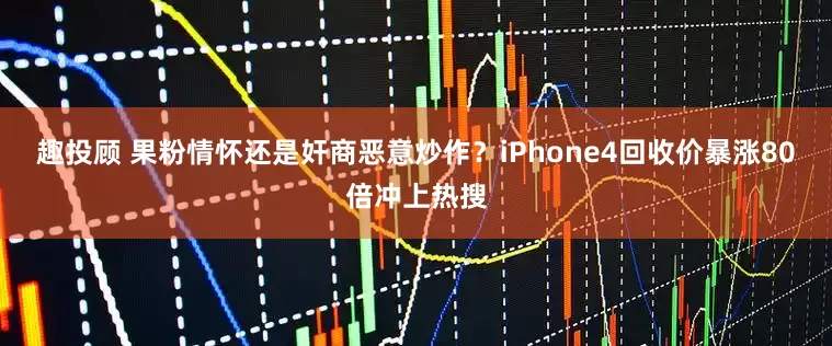 趣投顾 果粉情怀还是奸商恶意炒作？iPhone4回收价暴涨80倍冲上热搜