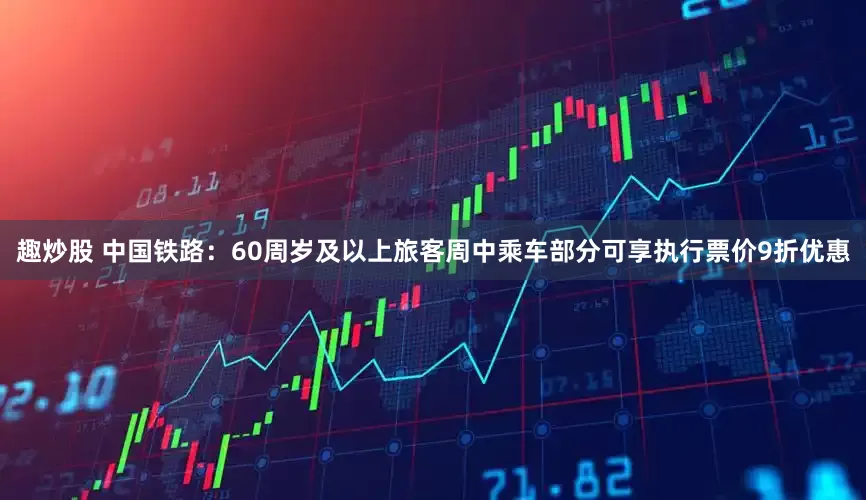 趣炒股 中国铁路：60周岁及以上旅客周中乘车部分可享执行票价9折优惠
